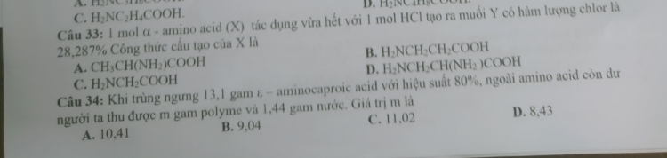 C. H_2NC_2H_4COOH. 
D. H21
Câu 33: 1 mol α - amino acid (X) tác dụng vừa hết với 1 mol HCl tạo ra muối Y có hàm lượng chlor là
28,287% Công thức cấu tạo của X là
B. H_2NCH_2CH_2COOH
A. CH_3CH(NH_2) COOH
D. H_2NCH_2CH(NH_2)COOH
C. H_2NCH_2COOH
Câu 34: Khi trùng ngưng 13,1 gam ε - aminocaproic acid với hiệu suất 80%, ngoài amino acid còn dư
người ta thu được m gam polyme và 1,44 gam nước. Giá trị m là
A. 10,41 B. 9,04 C. 11,02 D. 8,43