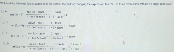 Which of the following four statements is the correct method for changing the expression t m(2x-0) to an expression without an angle measure
A. tan (2π -θ )= (tan 2π +tan θ )/1-tan 2π tan θ  = (1-tan θ )/1-1· tan θ  =1
B. tan (2π -θ )= (tan 2π -tan θ )/1+tan 2π tan θ  = (0-tan θ )/1+0· tan θ  =-tan θ
C. tan (2x-0)= (tan 2x-tan 0)/1-tan 2xtan 0 = (0-tan 0)/1-0· tan 0 =-tan 0
D. tan^-(2π -θ )= (tan 2π +tan θ )/1+tan 2π tan θ  = (1+tan θ )/1+(-1)· tan θ  = (1+tan θ )/1-tan θ  