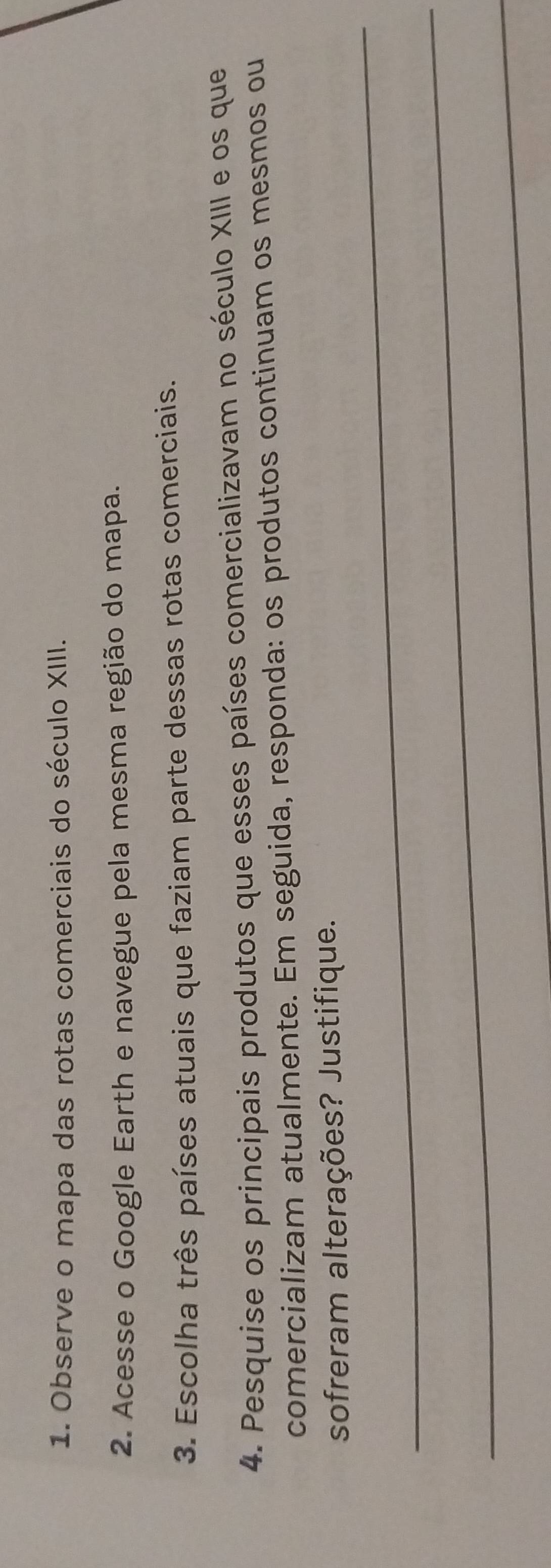 Observe o mapa das rotas comerciais do século XIII. 
2. Acesse o Google Earth e navegue pela mesma região do mapa. 
3. Escolha três países atuais que faziam parte dessas rotas comerciais. 
4. Pesquise os principais produtos que esses países comercializavam no século XIII e os que 
comercializam atualmente. Em seguida, responda: os produtos continuam os mesmos ou 
_ 
sofreram alterações? Justifique. 
_ 
_