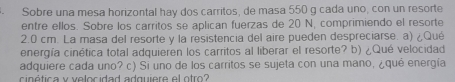 Sobre una mesa horizontal hay dos carritos, de masa 550 g cada uno, con un resorte 
entre ellos. Sobre los carritos se aplican fuerzas de 20 N, comprimiendo el resorte
2.0 cm. La masa del resorte y la resistencia del aire pueden despreciarse. a) ¿Qué 
energía cinética total adquieren los carritos al liberar el resorte? b) ¿Qué velocidad 
adquiere cada uno? c) Si uno de los carritos se sujeta con una mano, ¿qué energía 
cinética y velocidad adquiere el otro?