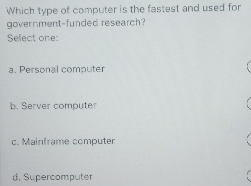 Which type of computer is the fastest and used for
government-funded research?
Select one:
a. Personal computer
b. Server computer
c. Mainframe computer
d. Supercomputer