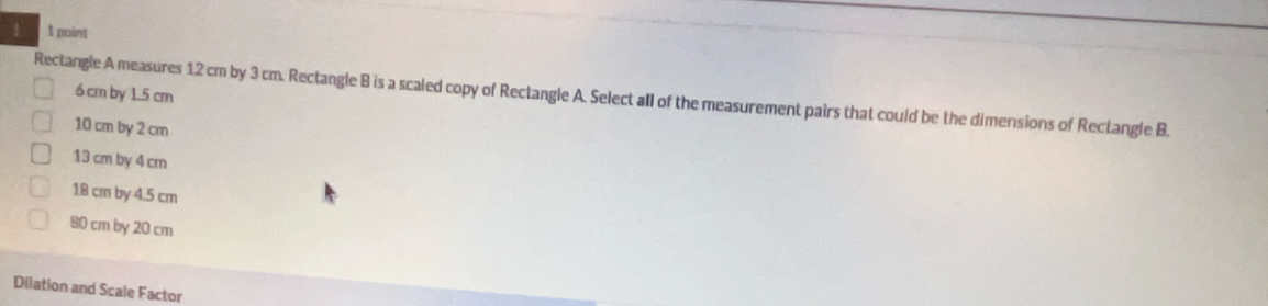 point
6 cm by 1.5 cm
Rectangle A measures 12 cm by 3 cm. Rectangle B is a scaled copy of Rectangle A. Select all of the measurement pairs that could be the dimensions of Rectangle B.
10 cm by 2 cm
13 cm by 4 cm
18 cm by 4.5 cm
80 cm by 20 cm
Dilation and Scale Factor