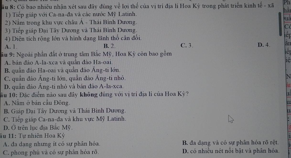 Ph
ầu 8: Có bao nhiêu nhận xét sau đây đúng về lợi thế của vị trí địa lí Hoa Kỳ trong phát triển kinh tế - xã hài
1) Tiếp giáp với Ca-na-đa và các nước Mỹ Latinh.
Duà
2) Nằm trong khu vực châu Á - Thái Bình Dương.
Có
3) Tiếp giáp Đại Tây Dương và Thái Bình Dương. iếp
4) Diện tích rộng lớn và hình dạng lãnh thổ cân đổi.
A. 1. B. 2. C. 3. D. 4. ǎn
ầu 9: Ngoài phần đất ở trung tâm Bắc Mỹ, Hoa Kỳ còn bao gồm
iết
A. bán đảo A-la-xca và quần đảo Ha-oai.
liệt
B. quần đảo Ha-oai và quần đảo Ăng-ti lớn.
C. quần đảo Ăng-ti lớn, quần đảo Ăng-ti nhỏ.
N
D. quần đảo Ăng-ti nhỏ và bán đảo A-la-xca. ár
ầu 10: Đặc điểm nào sau đây không đúng với vị trí địa lí của Hoa Kỳ?
A. Nằm ở bán cầu Đông. u
B. Giáp Đại Tây Dương và Thái Bình Dương. u
C. Tiếp giáp Ca-na-đa và khu vực Mỹ Latinh. .
D. Ở trên lục địa Bắc Mỹ.
âu 11: Tự nhiên Hoa Kỳ 1
A. đa dạng nhưng ít có sự phân hóa. B. đa dạng và có sự phân hóa rõ rệt.
C. phong phú và có sự phân hóa rõ. D. có nhiều nét nổi bật và phân hóa.