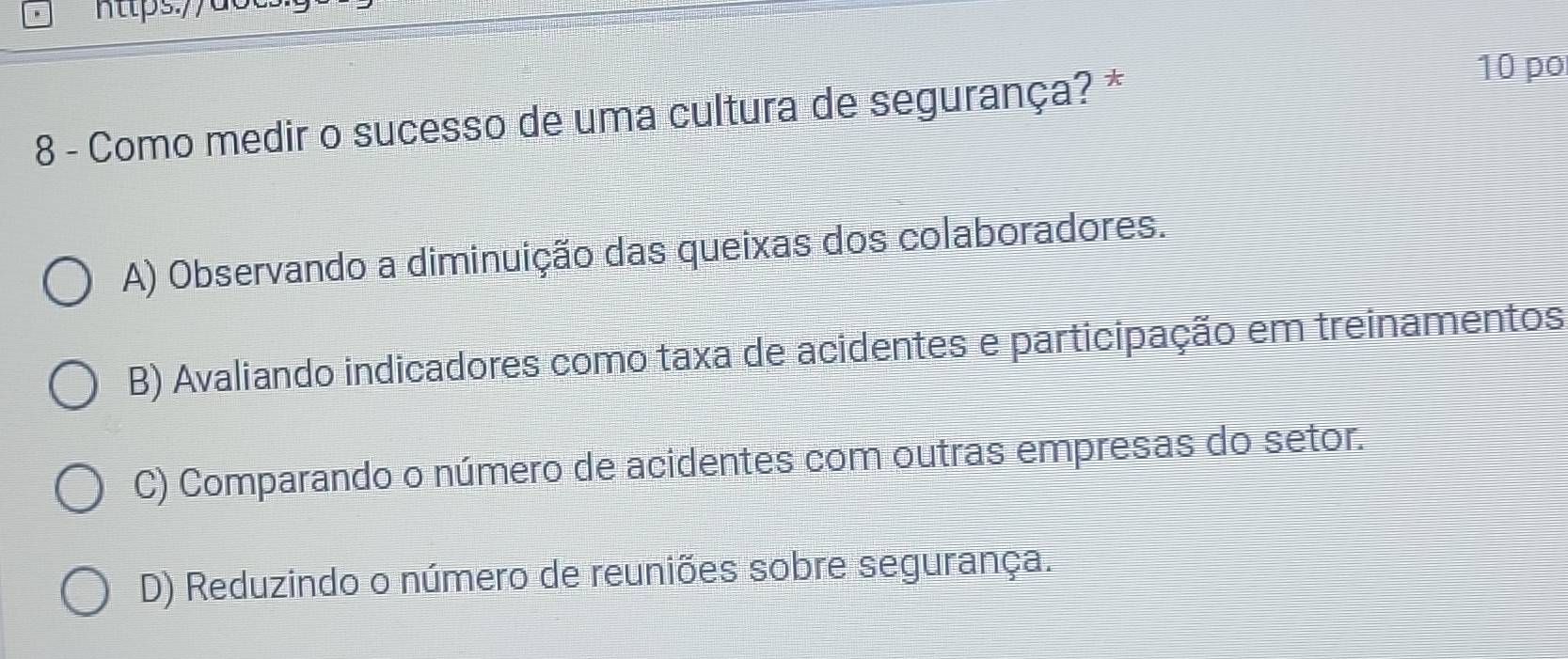 Como medir o sucesso de uma cultura de segurança? *
10 po
A) Observando a diminuição das queixas dos colaboradores.
B) Avaliando indicadores como taxa de acidentes e participação em treinamentos
C) Comparando o número de acidentes com outras empresas do setor.
D) Reduzindo o número de reuniões sobre segurança.