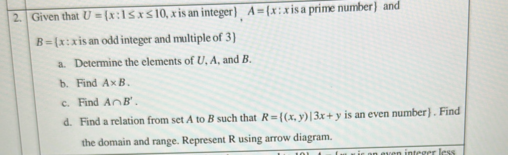 Given that U= x:1≤ x≤ 10 , x is an integer A= x:x is a prime number and
B= x : x is an odd integer and multiple of 3
a. Determine the elements of U, A, and B. 
b. Find A* B. 
c. Find A∩ B'. 
d. Find a relation from set A to B such that R= (x,y)|3x+y is an even number . Find 
the domain and range. Represent R using arrow diagram. 
ven integer les