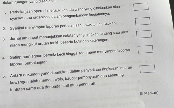 dalam ruangan yang disediakan. 
1. Perbelanjaan operasi merujuk kepada wang yang dikeluarkan oleh 
syarikat atau organisasi dalam pengembangan kegiatannya. 
2. Syarikat menyimpan laporan perbelanjaan untuk tujuan rujukan. 
3. Jurnal am dapat menunjukkan catatan yang lengkap tentang satu urus 
niaga mengikut urutan tarikh beserta butir dan keterangan. 
4. Setiap perniagaan bersaiz kecil hingga sederhana menyimpan laporan 
laporan perbelanjaan. 
5. Antara dokumen yang diperlukan dalam penyediaan ringkasan laporan 
kewangan ialah memo, invois, baucar pembayaran dan sebarang 
tuntutan sama ada daripada staff atau pengarah. 
(5 Markah)