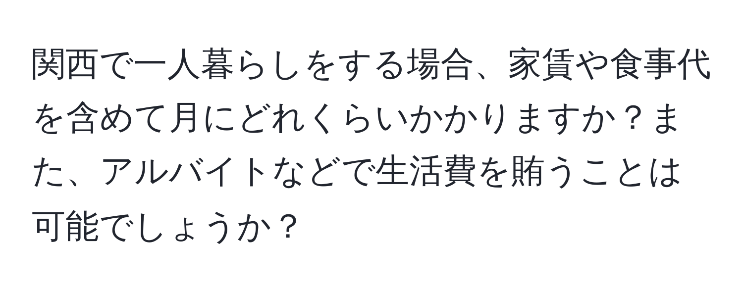 関西で一人暮らしをする場合、家賃や食事代を含めて月にどれくらいかかりますか？また、アルバイトなどで生活費を賄うことは可能でしょうか？