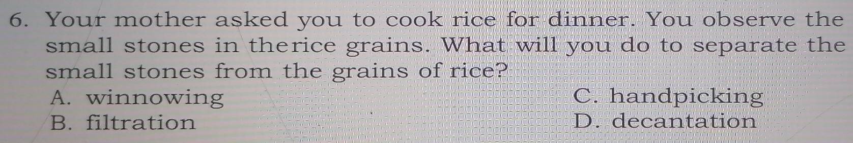 Your mother asked you to cook rice for dinner. You observe the
small stones in therice grains. What will you do to separate the
small stones from the grains of rice?
A. winnowing C. handpicking
B. filtration D. decantation