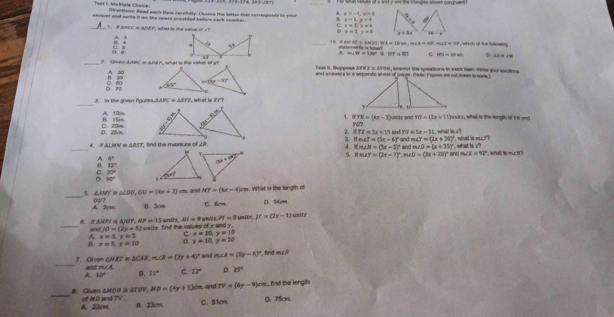 Fof What values of x and y are the triangles shown congruent?
Test I. Multiple Choice.
Directions: Read each item carefully. Choose the letter that corresponds to your
x=-1,y=6
enswer and write it on the space provided before each number.
x=1,y=4
_
xapprox 2,y=4
△ BEC≌ △ DEF , what is the value
x=2,y=6
A. 3 , which of the following 
10. ⅡAWAT = △MUS, W WA=18wn,m∠ A≌ 40°,m∠ S≌ 10°
B. 4  _statements is false?
S:
A. m∠ W=130°B overline WT≌ overline MS C. MU=18un D.∠AB ∠M
_2. Givan △ ABC≌ △ DEF , what is the value of y?  answer the questions in each item. Wrile your solutions
Test II. Suppose
A. 30and answers in a separate sheet of paper. (Note: Flgures are not drawn to scse.)
D. 70
_
3. In the given figures IsXY?
A. 10in.
1. IfTN=(4x-3)
B. 15in. mits and YO=(2x+3.1 junits, what is the length of TN and
C. 20in.  2. YO?
D. 25in. IfTX=3x+19 and YU=5x-1 i, what is C
∠ Y=(2x+30)^circ 
_4. 1 , find the measure of △R. 4. lf m 3. If m ∠ T=(5x-6)^circ  and π  and m∠ O=(x+35)^circ  , what k , what is nu??
∠ N=(3x-5)^circ 
x?
A. 6°
5. l m ∠ Y=(2x-7)^circ  ,m∠ O=(3x+20)^circ  and n∠ X=92° what is m∠N?
B. 12°
30°; 90°
_5. △ AMY≌ △ LOU,OU=(4x+2)cm. and MY=(6x-4)cm What is the length of
OU7 C. 6cm D. 14cm
A. 2cm. B. 3cm
B. If△ HPI≌ △ JOY,HP=15 un lts,HI=9 units PI=8 units, JY=(2x-1) ) units
_and JO=(2y+5) mits, find the values of x and y.
A. x=5,y=5
x=10,y=10
B. x=5,y=10
5 x=10,y=20
_
7. Given △ MRT≌ △ CAB,m∠ R=(3y+4)^circ  and m∠ A=(8y-6)^circ  , find m∠ R
and m∠A.
A. 10° B. 11° C. 22° D. 25°
_
8.Given △ MOD≌ △ TUV,MD=(4y+5)cm. and TV=(6y-9)cm , find the length
of MD and TV. D. 75cm
A. 23cm B. 33cm. C. 51cm.