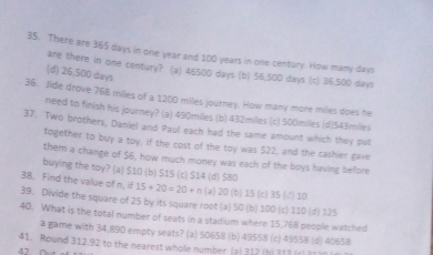 There are 365 days in one year and 100 years in one century. How many days
are there in one century? (a) 46500 days (b) 56,500 days (c) 36,500 days
(d) 26,500 days
36. Jide drove 768 miles of a 1200 miles journey. How many more miles does he
need to finish his journey? (a) 490miles (b) 432miles (c) 500miles (d) 543miles
37. Two brothers, Daniel and Paul each had the same amount which they put
together to buy a toy, If the cost of the toy was $22, and the cashier gave
them a change of $6, how much money was each of the boys having before
buying the toy? (a) $10 (b) $1S (c) $14 (d) $80
38. Find the value of n, if 15+20=20+n (a) 20 (b) 15 (c) 35 (4) 10
39. Divide the square of 25 by its square root (a) 50 (b) 100 (c) 110 (d) 125
40. What is the total number of seats in a stadium where 15,768 people watched
a game with 34,890 empty seats? (a) 50658 (b) 49558 (c) 49558 (d) 40658
41. Round 312.92 to the nearest whole number (a) 312 (h) 313 (r) 3170
42 Out o