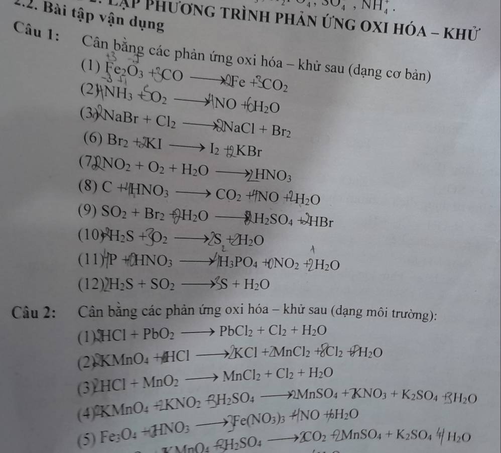 2Ca_4,3O_4,NH_4^(+.
2.2. Bài tập vận dụng
LẠP Phương trình phản ứng oxi hóa - khử
Câu 1: Cân bằng các phản ứng oxi hóa - khử sau (dạng cơ bản)
(1) Fe_2)O_3+3COto 2Fe+3CO_2
(2) HNH_3+SO_2to NO+6H_2O
(3) NaBr+Cl_2to NaCl+Br_2
(6) Br_2+RIto I_2+RBr
(7) NO_2+O_2+H_2Oto 2HNO_3
(8) C+HNO_3to CO_2+HNO+2H_2O
(9) SO_2+Br_2+2H_2Oto H_2SO_4+2HBr
(10)^2H_2S+3to ^2O_2to 2S+2H_2O
(11) -P+OHNO_3to H_3PO_4+ONO_2+2H_2O
(12) H_2S+SO_2to S+H_2O
Câu 2: Cân bằng các phản ứng oxi hóa - khử sau (dạng môi trường):
(1) 2HCl+PbO_2to PbCl_2+Cl_2+H_2O
(2) KMnO_4+HClto 2KCl+2MnCl_2+8Cl_2+8H_2O
HCl+MnO_2to MnCl_2+Cl_2+H_2O
(3) 2KMnO_4+2KNO_2uparrow H_2SO_4to 2MnSO_4+KNO_3+K_2SO_4+3H_2O
(4)
(5) Fe_3O_4+HNO_3to Fe(NO_3)_3+NO+6H_2O
MnO_4RH_2SO_4to XO_2+2MnSO_4+K_2SO_44/H_2O