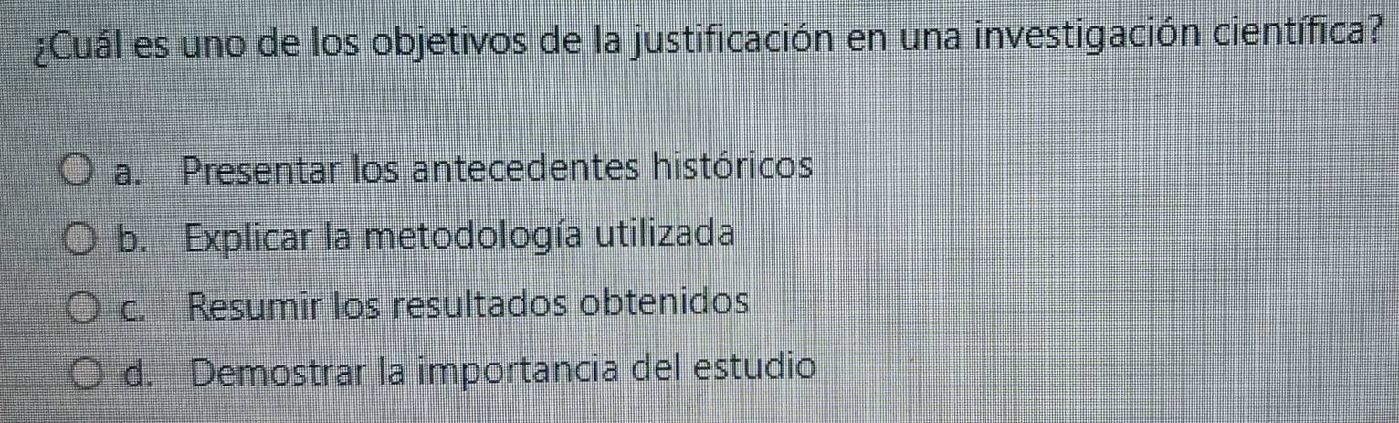 ¿Cuál es uno de los objetivos de la justificación en una investigación científica?
a. Presentar los antecedentes históricos
b. Explicar la metodología utilizada
c. Resumir los resultados obtenidos
d. Demostrar la importancia del estudio