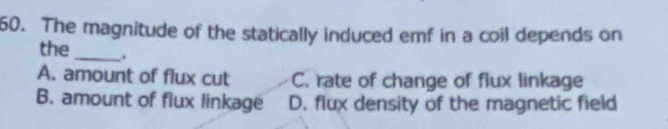 The magnitude of the statically induced emf in a coil depends on
the_ .
A. amount of flux cut C. rate of change of flux linkage
B. amount of flux linkage D. flux density of the magnetic field