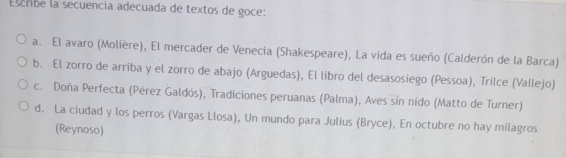 Escribe la secuencia adecuada de textos de goce: 
a. El avaro (Molière), El mercader de Venecia (Shakespeare), La vida es sueño (Calderón de la Barca) 
b. El zorro de arriba y el zorro de abajo (Arguedas), El libro del desasosiego (Pessoa), Trilce (Vallejo) 
c. Doña Perfecta (Pérez Galdós), Tradiciones peruanas (Palma), Aves sín nido (Matto de Turner) 
d. La ciudad y los perros (Vargas Llosa), Un mundo para Julius (Bryce), En octubre no hay milagros 
(Reynoso)