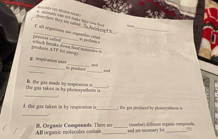 BIOLOGY SOL REVIEW PACKET 
e. animals can not make their own food Name 
therefore they are called ,._ 
_f. all organisms use organelles called 
process called to perform a 
which breaks down food molecules to 
produce ATP for energy. 
_ 
g. respiration uses 
_and 
_ 
to produce _and 
. 
h. the gas made by respiration is ; 
the gas taken in by photosynthesis is 
_ 
. 
i. the gas taken in by respiration is_ ; the gas produced by photosynthesis is 
_. 
a 
B. Organic Compounds: There are_ (number) different organic compounds. a 
All organic molecules contain _and are necessary for _''' >