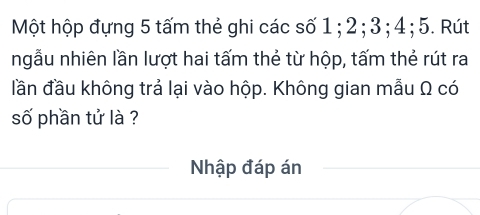 Một hộp đựng 5 tấm thẻ ghi các số 1; 2; 3; 4; 5. Rút 
ngẫu nhiên lần lượt hai tấm thẻ từ hộp, tấm thẻ rút ra 
đần đầu không trả lại vào hộp. Không gian mẫu Ω có 
số phần tử là ? 
Nhập đáp án