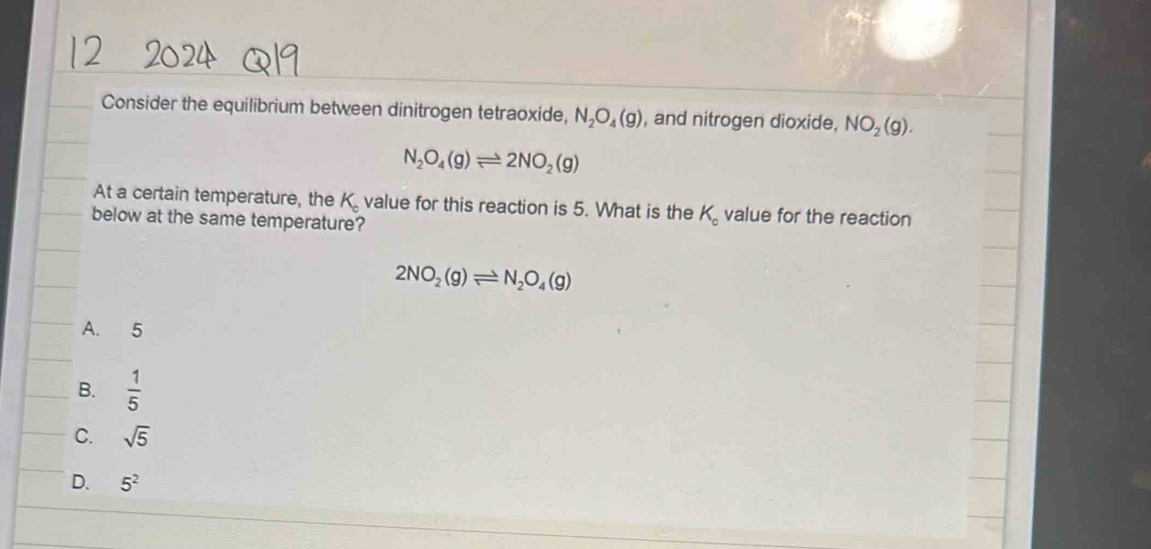 Consider the equilibrium between dinitrogen tetraoxide, N_2O_4(g) , and nitrogen dioxide, NO_2(g).
N_2O_4(g)leftharpoons 2NO_2(g)
At a certain temperature, the K_c value for this reaction is 5. What is the K_o value for the reaction
below at the same temperature?
2NO_2(g)leftharpoons N_2O_4(g)
A. 5
B.  1/5 
C. sqrt(5)
D. 5^2