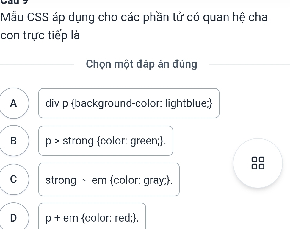 Mẫu CSS áp dụng cho các phần tử có quan hệ cha
con trực tiếp là
Chọn một đáp án đúng
A div p background-color: lightblue;
B p > strong color: green;.
C strong ~ em color: gray;.
D p + em color: red;.