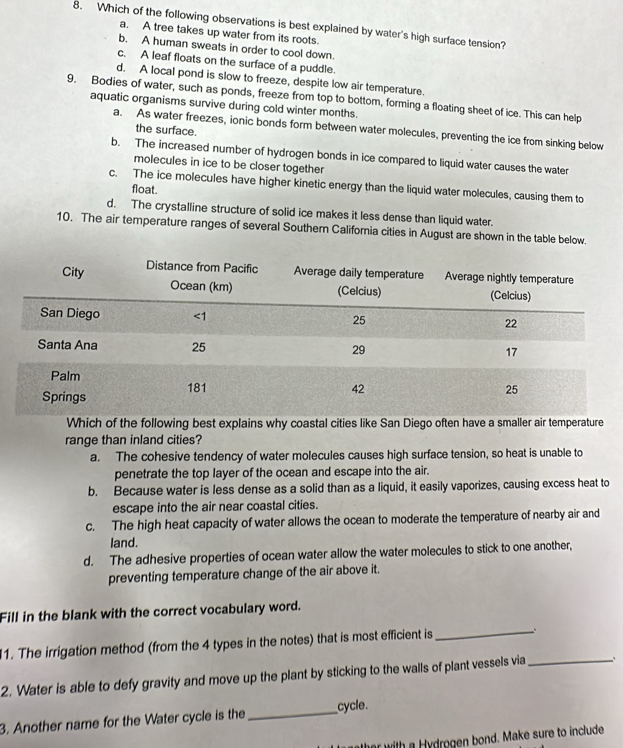 Which of the following observations is best explained by water's high surface tension?
a. A tree takes up water from its roots.
b. A human sweats in order to cool down.
c. A leaf floats on the surface of a puddle.
d. A local pond is slow to freeze, despite low air temperature.
9. Bodies of water, such as ponds, freeze from top to bottom, forming a floating sheet of ice. This can help
aquatic organisms survive during cold winter months.
a. As water freezes, ionic bonds form between water molecules, preventing the ice from sinking below
the surface.
b. The increased number of hydrogen bonds in ice compared to liquid water causes the water
molecules in ice to be closer together
c. The ice molecules have higher kinetic energy than the liquid water molecules, causing them to
float.
d. The crystalline structure of solid ice makes it less dense than liquid water.
10. The air temperature ranges of several Southern California cities in August are shown in the table below.
Which of the following best explains why coastal cities like San Diego often have a smaller air temperature
range than inland cities?
a. The cohesive tendency of water molecules causes high surface tension, so heat is unable to
penetrate the top layer of the ocean and escape into the air.
b. Because water is less dense as a solid than as a liquid, it easily vaporizes, causing excess heat to
escape into the air near coastal cities.
c. The high heat capacity of water allows the ocean to moderate the temperature of nearby air and
land.
d. The adhesive properties of ocean water allow the water molecules to stick to one another,
preventing temperature change of the air above it.
Fill in the blank with the correct vocabulary word.
11. The irrigation method (from the 4 types in the notes) that is most efficient is
_
2. Water is able to defy gravity and move up the plant by sticking to the walls of plant vessels via_
3. Another name for the Water cycle is the_
cycle.
her with a Hydrogen bond. Make sure to include