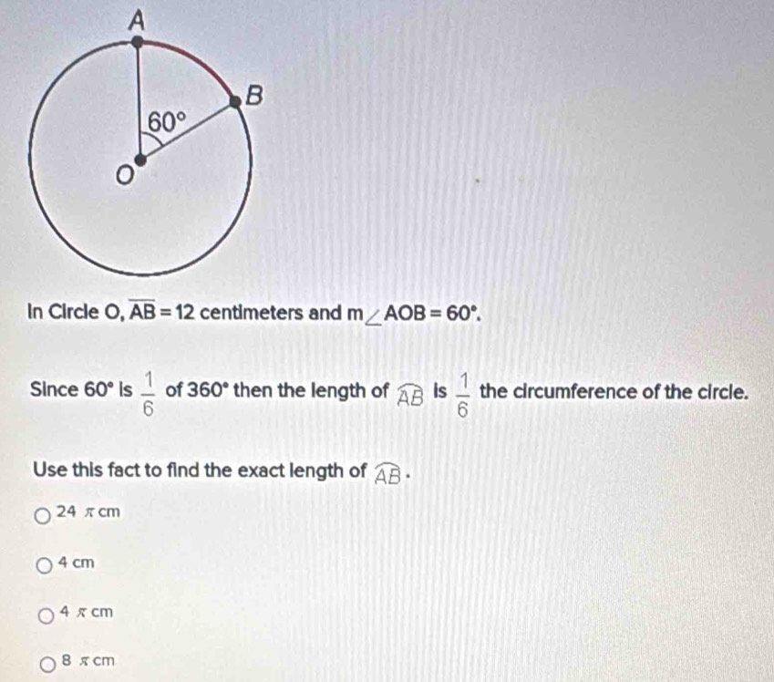 A
In Circle O,overline AB=12 centimeters and m∠ AOB=60°.
Since 60° Is  1/6  of 360° then the length of widehat AB Is  1/6  the circumference of the circle.
Use this fact to find the exact length of widehat AB·
24 πcm
4 cm
4 π cm
8 π cm