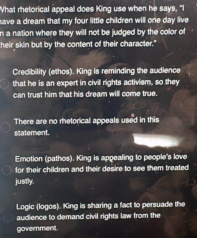 What rhetorical appeal does King use when he says, “I
have a dream that my four little children will one day live.
n a nation where they will not be judged by the color of
their skin but by the content of their character."
Credibility (ethos). King is reminding the audience
that he is an expert in civil rights activism, so they
can trust him that his dream will come true.
There are no rhetorical appeals used in this
statement.
Emotion (pathos). King is appealing to people's love
for their children and their desire to see them treated
justly.
Logic (logos). King is sharing a fact to persuade the
audience to demand civil rights law from the
government.