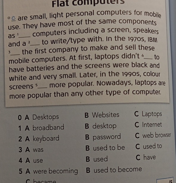 Flat computers
£ are small, light personal computers for mobile
use. They have most of the same components
as !_ computers including a screen, speakers
and a^2 _ to write/type with. In the 1970s, IBM
3_ the first company to make and sell these
mobile computers. At first, laptops didn't 4 _ to
have batteries and the screens were black and
white and very small. Later, in the 1990s, colour
screens _more popular. Nowadays, laptops are
more popular than any other type of computer.
0 A Desktops B Websites C Laptops
1 A broadband B desktop C Internet
2 A keyboard B password C web browser
3 A was B used to be C used to
4 A use B used C have
5 A were becoming B used to become
1