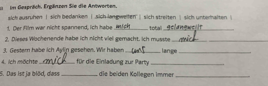 Im Gespräch. Ergänzen Sie die Antworten. 
sich ausruhen | sich bedanken | sich langweilen | sich streiten | sich unterhalten | 
1. Der Film war nicht spannend, ich habe _total_ 
2. Dieses Wochenende habe ich nicht viel gemacht. Ich musste_ 
3. Gestern habe ich Aylin gesehen. Wir haben _lange_ 
4. Ich möchte_ für die Einladung zur Party_ 
.. 
5. Das ist ja blöd, dass _die beiden Kollegen immer_