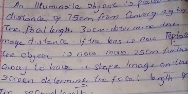 An liumnale object is pleced 
distanc q 75cm from Converg. ng on 
the focal lengh 3ocm -doter m,ne tne 
mage distence if the lens is now Teplea 
the objeet is now move. 25cm furing 
away to have it shape Image on the 
screen determine the focol leng/h 9
vector ab