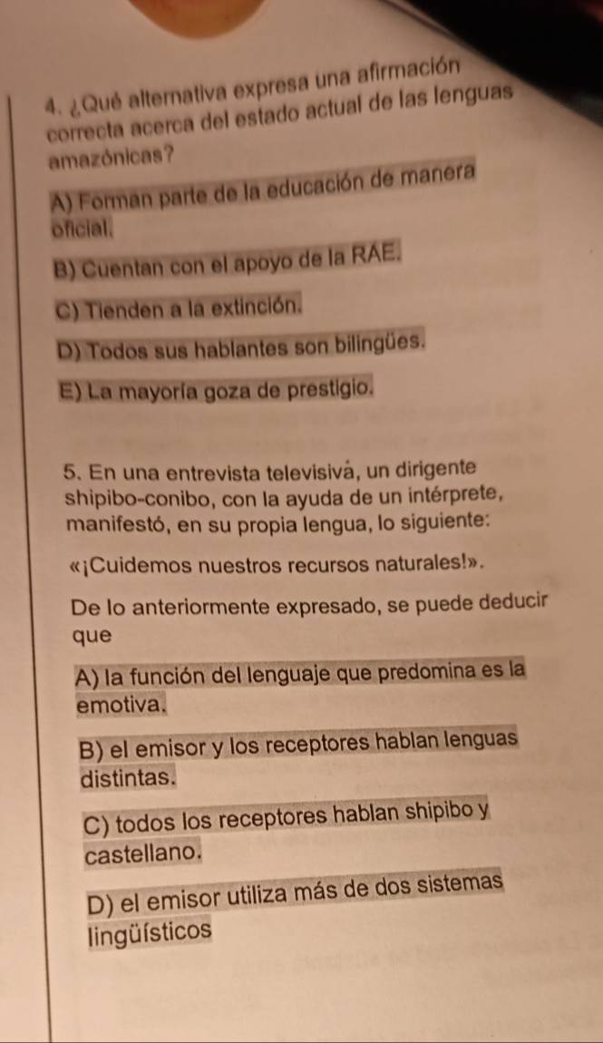 ¿Qué alternativa expresa una afirmación
correcta acerca del estado actual de las lenguas
amazónicas?
A) Forman parte de la educación de manera
oficial.
B) Cuentan con el apoyo de la RAE.
C) Tienden a la extinción.
D) Todos sus hablantes son bilingües.
E) La mayoría goza de prestigio.
5. En una entrevista televisivá, un dirigente
shipibo-conibo, con la ayuda de un intérprete,
manifestó, en su propia lengua, lo siguiente:
«¡Cuidemos nuestros recursos naturales!».
De lo anteriormente expresado, se puede deducir
que
A) la función del lenguaje que predomina es la
emotiva.
B) el emisor y los receptores hablan lenguas
distintas.
C) todos los receptores hablan shipibo y
castellano.
D) el emisor utiliza más de dos sistemas
lingüísticos