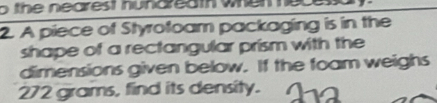 the nearest nun d r e a t whe m 
2. A piece of Styrofoam packaging is in the 
shape of a rectangular prism with the 
dimensions given below. If the foam weighs
272 grams, find its density.