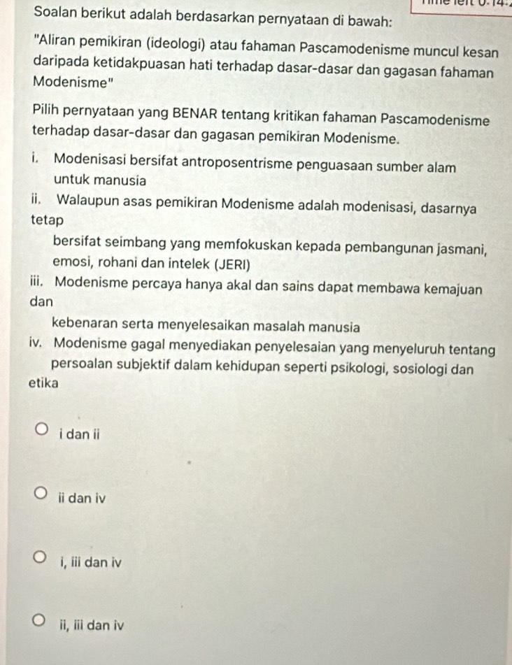 1e r 0.14.
Soalan berikut adalah berdasarkan pernyataan di bawah:
''Aliran pemikiran (ideologi) atau fahaman Pascamodenisme muncul kesan
daripada ketidakpuasan hati terhadap dasar-dasar dan gagasan fahaman
Modenisme"
Pilih pernyataan yang BENAR tentang kritikan fahaman Pascamodenisme
terhadap dasar-dasar dan gagasan pemikiran Modenisme.
i. Modenisasi bersifat antroposentrisme penguasaan sumber alam
untuk manusia
ii. Walaupun asas pemikiran Modenisme adalah modenisasi, dasarnya
tetap
bersifat seimbang yang memfokuskan kepada pembangunan jasmani,
emosi, rohani dan intelek (JERI)
iii. Modenisme percaya hanya akal dan sains dapat membawa kemajuan
dan
kebenaran serta menyelesaikan masalah manusia
iv. Modenisme gagal menyediakan penyelesaian yang menyeluruh tentang
persoalan subjektif dalam kehidupan seperti psikologi, sosiologi dan
etika
i dan ii
i dan iv
i, iii dan iv
ii, iii dan iv