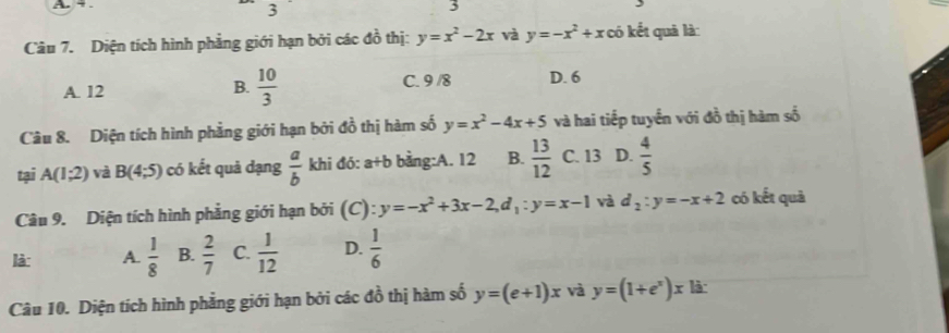 3
3
Câu 7. Diện tích hình phẳng giới hạn bởi các đồ thị: y=x^2-2x và y=-x^2+x có kết quả là:
A. 12
B.  10/3  C. 9 /8 D. 6
Câu 8. Diện tích hình phẳng giới hạn bởi đồ thị hàm số y=x^2-4x+5 và hai tiếp tuyến với đồ thị hàm số
tại A(1;2) và B(4;5) có kết quả dạng  a/b  khi đó: a+b bằng:A. 12 B.  13/12  C. 13 D.  4/5 
Câu 9. Diện tích hình phẳng giới hạn bởi (C): y=-x^2+3x-2, d_1:y=x-1 và d_2:y=-x+2 có kết quả
là: A.  1/8  B.  2/7  C.  1/12  D.  1/6 
Câu 10. Diện tích hình phẳng giới hạn bởi các đồ thị hàm số y=(e+1)x và y=(1+e^x)x là: