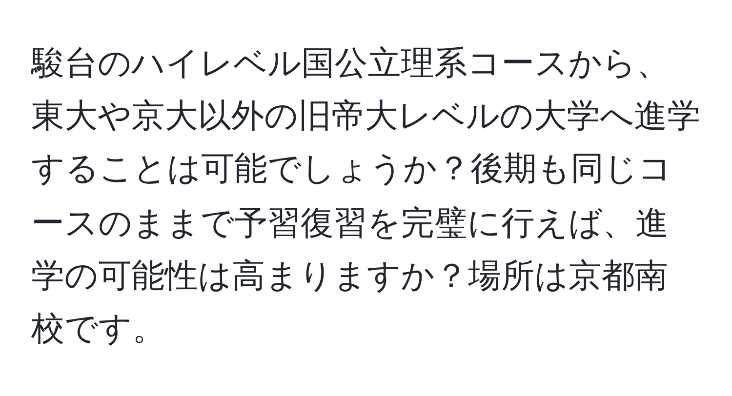 駿台のハイレベル国公立理系コースから、東大や京大以外の旧帝大レベルの大学へ進学することは可能でしょうか？後期も同じコースのままで予習復習を完璧に行えば、進学の可能性は高まりますか？場所は京都南校です。