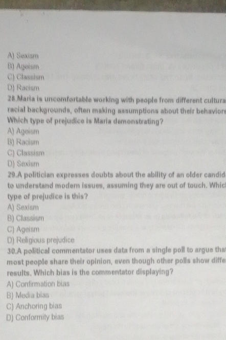 A) Sexism
B) Ageism
C) Classism
D) Racism
28.Maria is uncomfortable working with people from different cultura
racial backgrounds, often making assumptions about their behaviors
Which type of prejudice is Maria demonstrating?
A) Ageism
B) Racism
C) Classism
D) Sexism
29.A politician expresses doubts about the ability of an older candid
to understand modern issues, assuming they are out of touch. Whic
type of prejudice is this?
A) Sexism
B) Classism
C) Ageism
D) Religious prejudice
30.A political commentator uses data from a single poll to argue tha
most people share their opinion, even though other polls show diffe
results. Which bias is the commentator displaying?
A) Confirmation bias
B) Media bias
C) Anchoring bias
D) Conformity bias