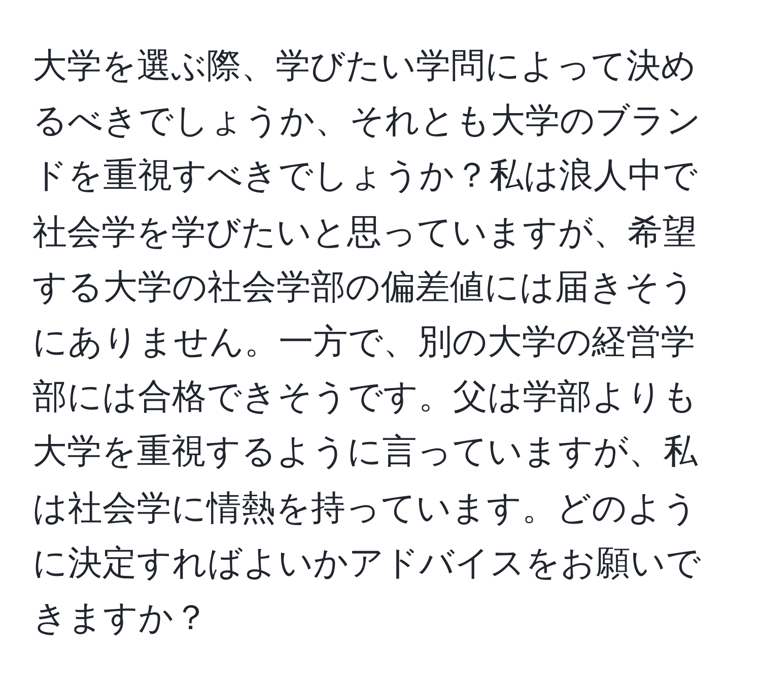 大学を選ぶ際、学びたい学問によって決めるべきでしょうか、それとも大学のブランドを重視すべきでしょうか？私は浪人中で社会学を学びたいと思っていますが、希望する大学の社会学部の偏差値には届きそうにありません。一方で、別の大学の経営学部には合格できそうです。父は学部よりも大学を重視するように言っていますが、私は社会学に情熱を持っています。どのように決定すればよいかアドバイスをお願いできますか？