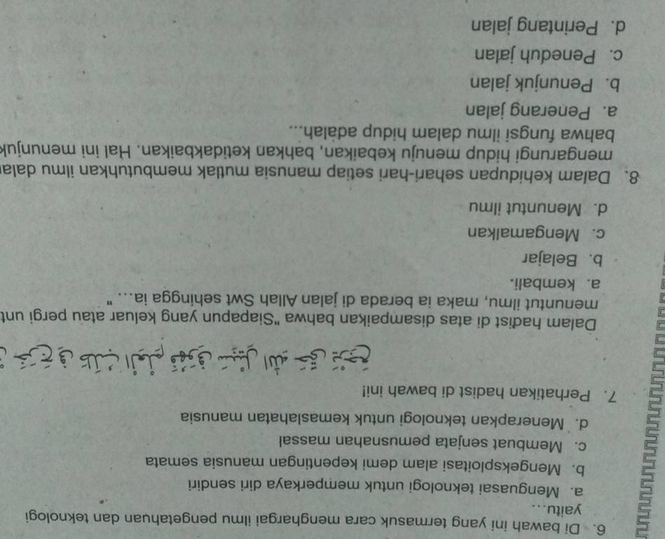 Di bawah ini yang termasuk cara menghargai ilmu pengetahuan dan teknologi
yaitu...
a. Menguasai teknologi untuk memperkaya diri sendiri
5 c. Membuat senjata pemusnahan massal
b. Mengeksploitasi alam demi kepentingan manusia semata
d. Menerapkan teknologi untuk kemaslahatan manusia
7. Perhatikan hadist di bawah ini!

Dalam hadist di atas disampaikan bahwa "Siapapun yang keluar atau pergi unt
menuntut ilmu, maka ia berada di jalan Allah Swt sehingga ia... "
a. kembali.
b. Belajar
c. Mengamalkan
d. Menuntut ilmu
8. Dalam kehidupan sehari-hari setiap manusia mutlak membutuhkan ilmu dala
mengarungi hidup menuju kebaikan, bahkan ketidakbaikan. Hal ini menunjuk
bahwa fungsi ilmu dalam hidup adalah...
a. Penerang jalan
b. Penunjuk jalan
c. Peneduh jalan
d. Perintang jalan