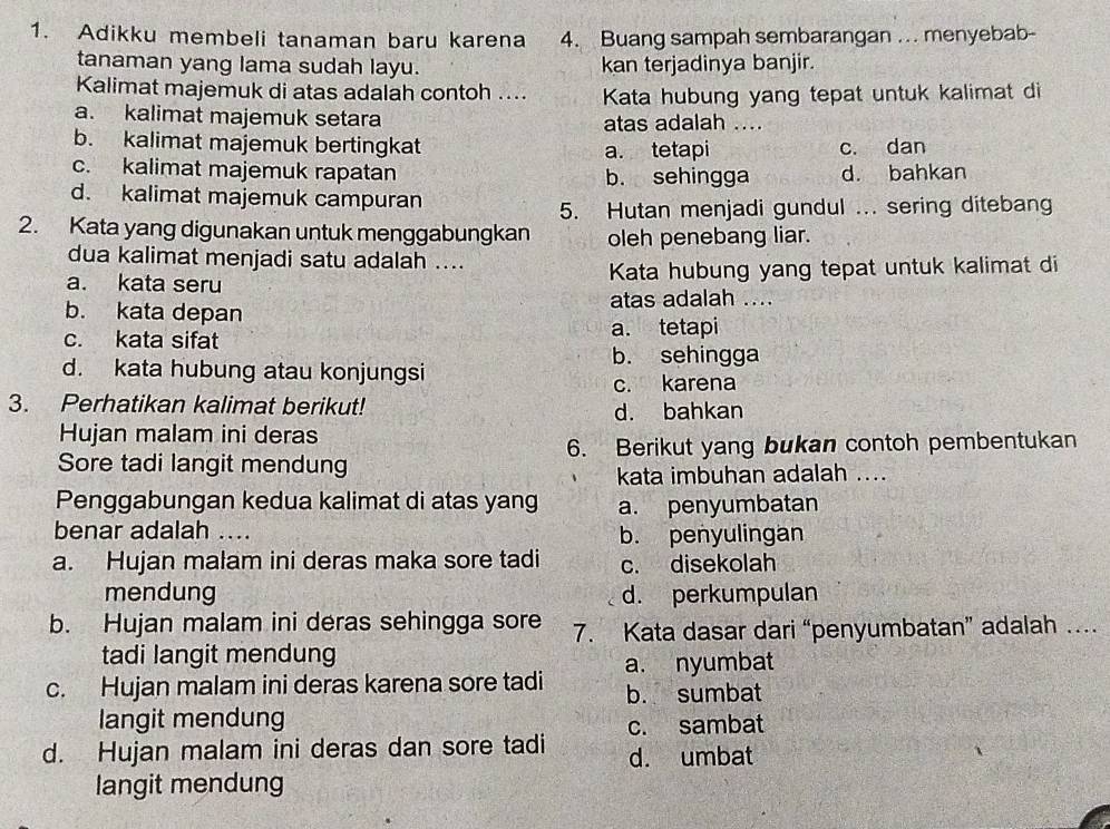 Adikku membeli tanaman baru karena 4. Buang sampah sembarangan ... menyebab-
tanaman yang lama sudah layu. kan terjadinya banjir.
Kalimat majemuk di atas adalah contoh .... Kata hubung yang tepat untuk kalimat di
a. kalimat majemuk setara atas adalah ....
b. kalimat majemuk bertingkat c. dan
a. tetapi
c. kalimat majemuk rapatan b. sehingga d. bahkan
d. kalimat majemuk campuran
5. Hutan menjadi gundul ... sering ditebang
2. Kata yang digunakan untuk menggabungkan oleh penebang liar.
dua kalimat menjadi satu adalah ....
a. kata seru Kata hubung yang tepat untuk kalimat di
b. kata depan atas adalah ....
c. kata sifat a. tetapi
b. sehingga
d. kata hubung atau konjungsi
c. karena
3. Perhatikan kalimat berikut! d. bahkan
Hujan malam ini deras
Sore tadi langit mendung 6. Berikut yang bukan contoh pembentukan
kata imbuhan adalah ....
Penggabungan kedua kalimat di atas yang a. penyumbatan
benar adalah .... b. penyulingan
a. Hujan malam ini deras maka sore tadi c. disekolah
mendung d. perkumpulan
b. Hujan malam ini deras sehingga sore 7. Kata dasar dari “penyumbatan” adalah …
tadi langit mendung
a. nyumbat
c. Hujan malam ini deras karena sore tadi b. sumbat
langit mendung
d. Hujan malam ini deras dan sore tadi c. sambat
d. umbat
langit mendung