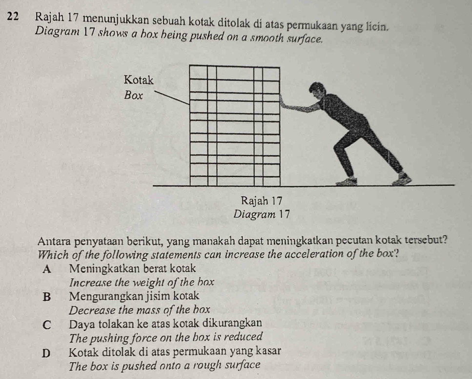 Rajah 17 menunjukkan sebuah kotak ditolak di atas permukaan yang licin.
Diagram 17 shows a box being pushed on a smooth surface.
Antara penyataan berikut, yang manakah dapat meningkatkan pecutan kotak tersebut?
Which of the following statements can increase the acceleration of the box'?
A Meningkatkan berat kotak
Increase the weight of the box
B Mengurangkan jisim kotak
Decrease the mass of the box
C Daya tolakan ke atas kotak dikurangkan
The pushing force on the box is reduced
D Kotak ditolak di atas permukaan yang kasar
The box is pushed onto a rough surface