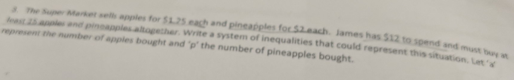 The Super Market sells apples for $1.25 each and pingapples for $2 each. James has $12 to spend and must buy at 
least 15 apples and pineapples altogether. Write a system of inequalities that could represent this situation. Let a 
represent the number of apples bought and ‘ p ’ the number of pineapples bought.