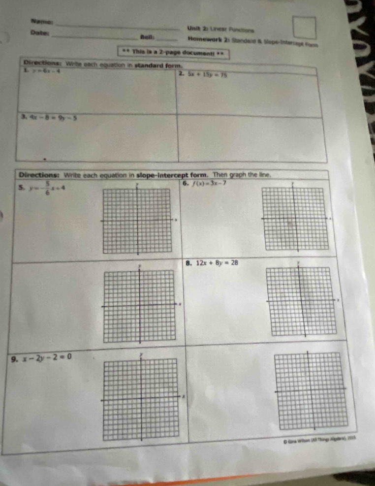 Namo:_ Unit 2: Lnear Fünctions 
Date: _Beil;_ Homework 2: Standard & Slopé-Interrapt Fone 
** This is a 2-pagé documenti =* 
Directions: Wrile each equation in standard form. 
L y=6x-4
2. 5x+15y=75
3, 4x-8=9y-5
Directions: Write each equation in slope-intercept form. Then graph the line.
y=- 5/6 x+4
6. f(x)=3x-7
8. 12x+8y=28
9. x-2y-2=0
O Gina Wilson (Al Things Algebra), 2015