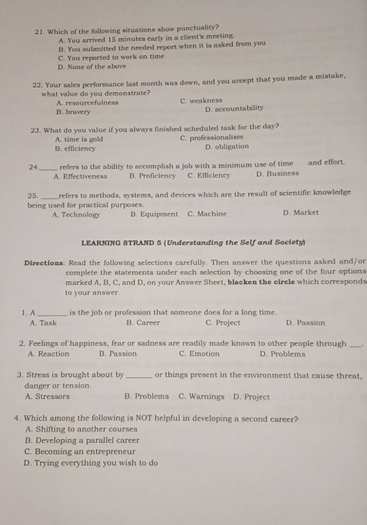 Which of the following situations show punctuality?
A. You arrived 15 minutes early in a client's meeting.
B. You submitted the needed report when it is asked from you
C. You reported to work on time
D. None of the above
22. Your sales performance last month was down, and you accept that you made a mistake,
what value do you demonstrate?
A. resourcefulness C. weakness
B. bravery D. accountability
23. What do you value if you always finished scheduled task for the day?
A. time is gold C. professionalism
B. efficiency D. obligation
24_ refers to the ability to accomplish a job with a minimum use of time and effort.
A. Effectiveness B. Proficiency C Efficiency D. Business
25. _refers to methods, systems, and devices which are the result of scientific knowledge
being used for practical purposes.
A. Technology B. Equipment C. Machine D. Market
LEARNING STRAND 5 (Understanding the Self and Society)
Directions: Read the following selections carefully. Then answer the questions asked and/or
complete the statements under each selection by choosing one of the four options
marked A, B, C, and D, on your Answer Sheet, blacken the circle which corresponds
to your answer.
1. A _is the job or profession that someone does for a long time.
A. Task B. Career C. Project D. Passion
2. Feelings of happiness, fear or sadness are readily made known to other people through _.
A. Reaction B. Passion C. Emotion D. Problems
3. Stress is brought about by _or things present in the environment that cause threat,
danger or tension.
A. Stressors B. Problems C. Warnings D. Project
4. Which among the following is NOT helpful in developing a second career?
A. Shifting to another courses
B. Developing a parallel career
C. Becoming an entrepreneur
D. Trying everything you wish to do