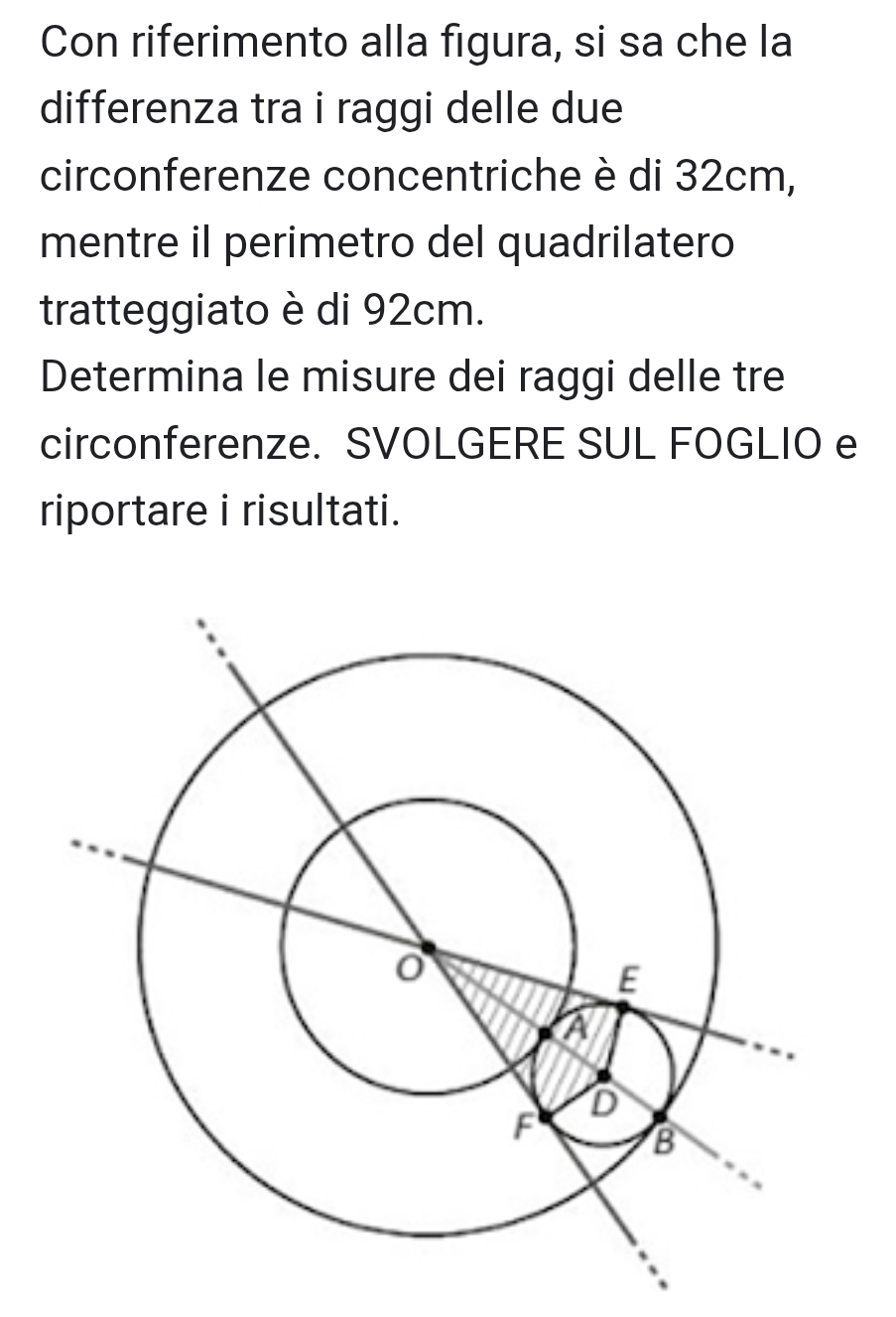 Con riferimento alla figura, si sa che la 
differenza tra i raggi delle due 
circonferenze concentriche è di 32cm, 
mentre il perimetro del quadrilatero 
tratteggiato è di 92cm. 
Determina le misure dei raggi delle tre 
circonferenze. SVOLGERE SUL FOGLIO e 
riportare i risultati.