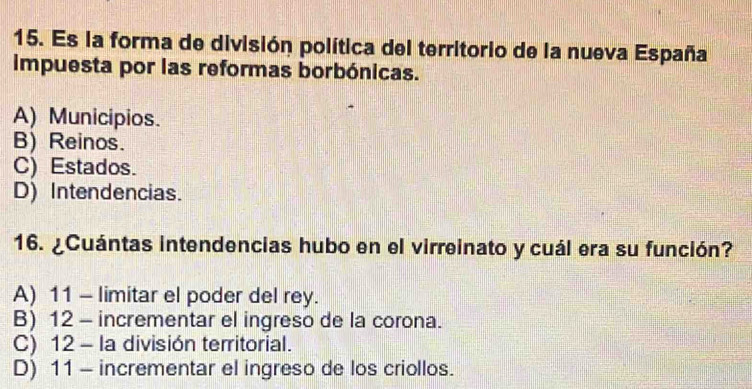 Es la forma de división política del territorio de la nueva España
Impuesta por las reformas borbónicas.
A) Municipios.
B) Reinos.
C) Estados.
D) Intendencias.
16. ¿Cuántas intendencias hubo en el virreinato y cuál era su función?
A) 11 - limitar el poder del rey.
B) 12 - incrementar el ingreso de la corona.
C) 12 - la división territorial.
D) 11 - incrementar el ingreso de los criollos.