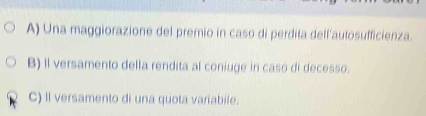 A) Una maggiorazione del premio in caso di perdita dell'autosufficienza.
B) Il versamento della rendita al coniuge in caso di decesso.
C) Il versamento di una quota variabile.