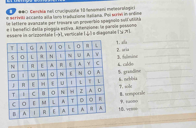 Et tempó atm 
8 ●● Cerchia nel crucipuzzle 10 fenomeni meteorologici 
e scrivili accanto alla loro traduzione italiana. Poi scrivi in ordine 
le lettere avanzate per trovare un proverbio spagnolo sull’utilità 
e i benefici della pioggia estiva. Attenzione: le parole possono 
essere in orizzontale (→), verticale (↓) o diagonale (ンス). 
1. afa_ 
_ 
2. aria 
3. fulmine_ 
4. caldo_ 
5. grandine_ 
_ 
6. nebbia_ 
7. sole_ 
8. temporale 
_ 
9. tuono_ 
10. vento