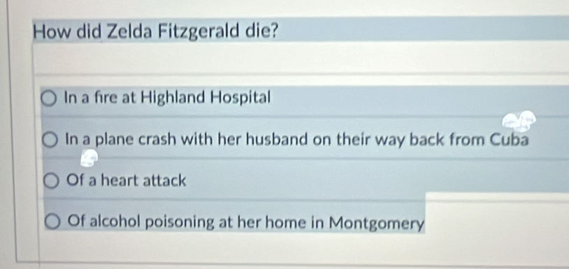 How did Zelda Fitzgerald die?
In a fire at Highland Hospital
In a plane crash with her husband on their way back from Cuba
Of a heart attack
Of alcohol poisoning at her home in Montgomery