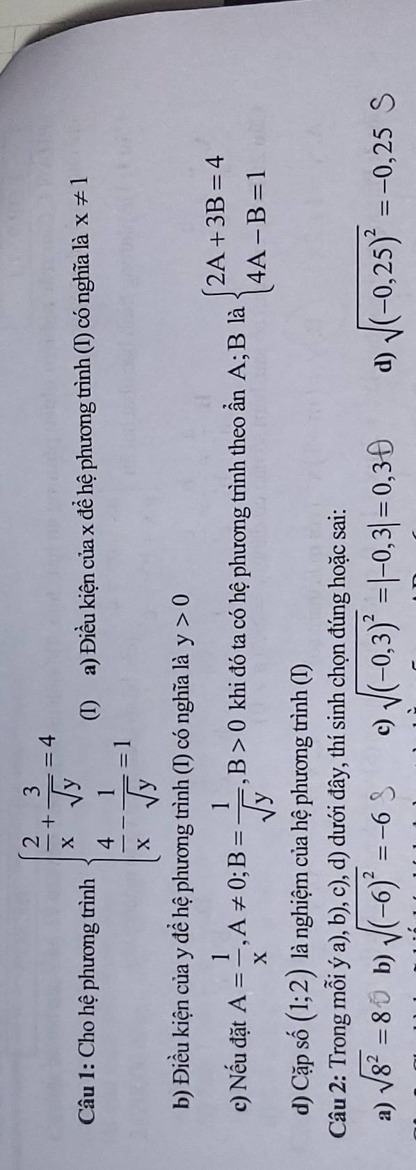 Cho hệ phương trình beginarrayl  2/x + 3/sqrt(y) =4  4/x - 1/sqrt(y) =1endarray. (I) a) Điều kiện của x để hệ phương trình (I) có nghĩa là x!= 1
b Điều kiện của y để hệ phương trình (I) có nghĩa là y>0
c) Nếu đặt A= 1/x , A!= 0; B= 1/sqrt(y) , B>0 khi đó ta có hệ phương trình theo ần A; B là beginarrayl 2A+3B=4 4A-B=1endarray.
d) Cặp số (1;2) là nghiệm của hệ phương trình (I)
Câu 2: Trong mỗi ý a), b), c), d) dưới đây, thí sinh chọn đúng hoặc sai:
a) sqrt(8^2)=8 b) sqrt((-6)^2)=-6 c) sqrt((-0,3)^2)=|-0,3|=0,3f) d) sqrt((-0,25)^2)=-0,25S