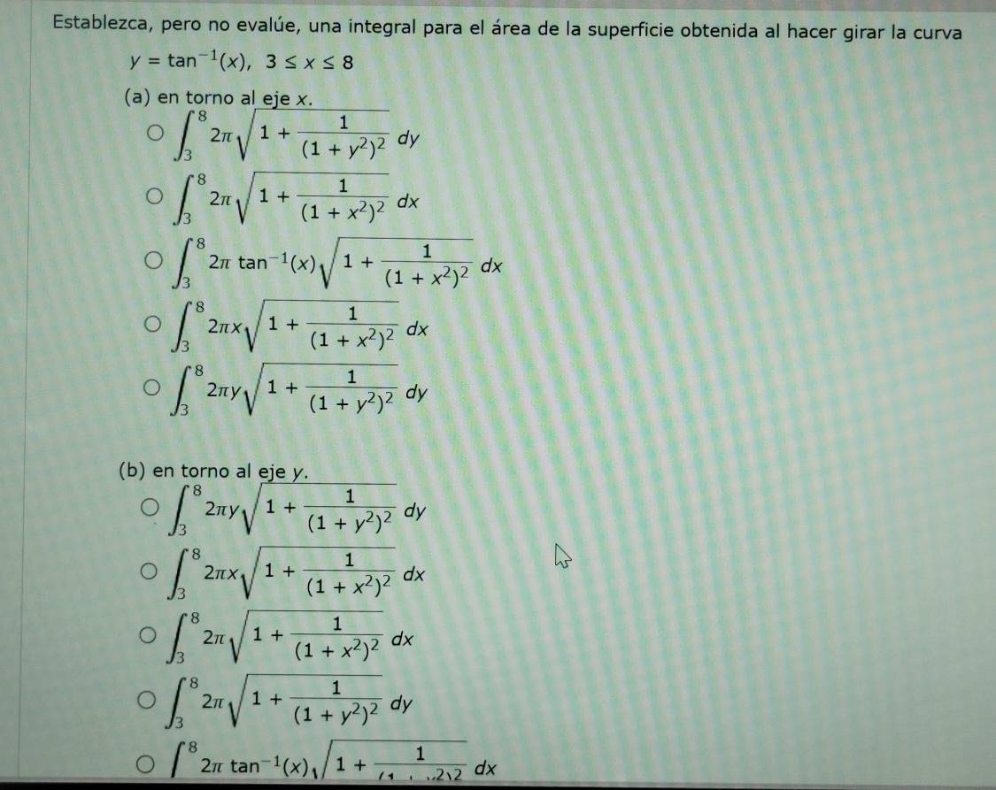 Establezca, pero no evalúe, una integral para el área de la superficie obtenida al hacer girar la curva
y=tan^(-1)(x), 3≤ x≤ 8
(a) en torno al eje x.
∈t _3^(82π sqrt(1+frac 1)(1+y^2)^2)dy
∈t _3^(82π sqrt(1+frac 1)(1+x^2)^2)dx
∈t _3^(82π tan ^-1)(x)sqrt(1+frac 1)(1+x^2)^2dx
∈t _3^(82π xsqrt(1+frac 1)(1+x^2)^2)dx
∈t _3^(82π ysqrt(1+frac 1)(1+y^2)^2)dy
(b) en torno al eje y.
∈t _3^(82π ysqrt(1+frac 1)(1+y^2)^2)dy
∈t _3^(82π xsqrt(1+frac 1)(1+x^2)^2)dx
∈t _3^(82π sqrt(1+frac 1)(1+x^2)^2)dx
∈t _3^(82π sqrt(1+frac 1)(1+y^2)^2)dy
∈t^82π tan^(-1)(x)sqrt(1+frac 1)(1+)2...2)2dx