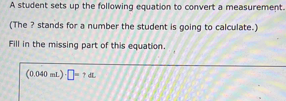 A student sets up the following equation to convert a measurement. 
(The ? stands for a number the student is going to calculate.) 
Fill in the missing part of this equation.
(0.040mL)· □ = ? dL