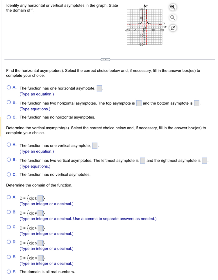 Identify any horizontal or vertical asymptotes in the graph. State
the domain of f. 
Find the horizontal asymptote(s). Select the correct choice below and, if necessary, fill in the answer hox :(es) to
complete your choice.
A. The function has one horizontal asymptote, □. 
(Type an equation.)
B. The function has two horizontal asymptotes. The top asymptote is □ and the bottom asymptote is □. 
(Type equations.)
C. The function has no horizontal asymptotes.
Determine the vertical asymptote(s). Select the correct choice below and, if necessary, fill in the answer box(es) to
complete your choice.
A. The function has one vertical asymptote, □. 
(Type an equation.)
B. The function has two vertical asymptotes. The leftmost asymptote is □ and the rightmost asymptote is □. 
(Type equations.)
C. The function has no vertical asymptotes.
Determine the domain of the function.
A. D= x|x≥ □ 
(Type an integer or a decimal.)
B. D= x|x!= □ 
(Type an integer or a decimal. Use a comma to separate answers as needed.)
C. D= x|x>□ 
(Type an integer or a decimal.)
D. D= x|x≤ □ 
(Type an integer or a decimal.)
E. D= x|x
(Type an integer or a decimal.)
F. The domain is all real numbers.